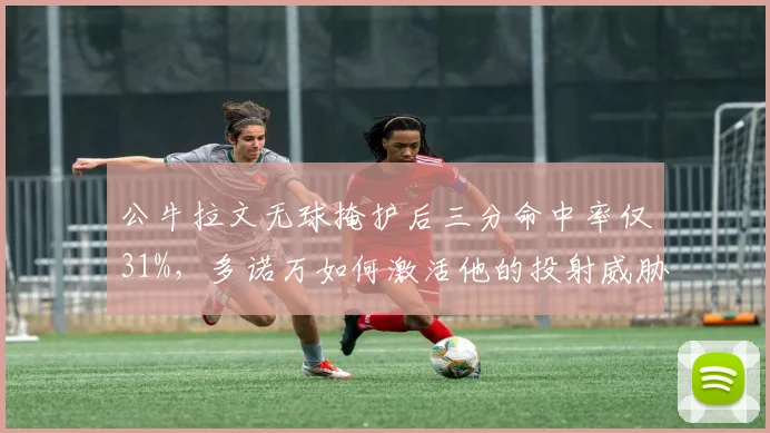 公牛拉文无球掩护后三分命中率仅31%，多诺万如何激活他的投射威胁？