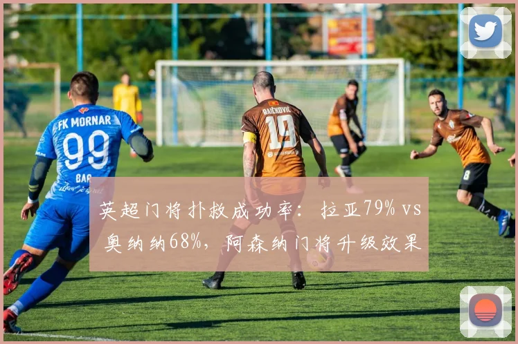 英超门将扑救成功率：拉亚79% vs 奥纳纳68%，阿森纳门将升级效果显著